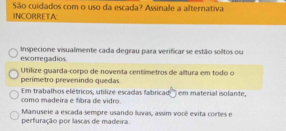 São cuidados com o uso da escada? Assinale a alternativa 
INCORRETA: 
Inspecione visualmente cada degrau para verificar se estão soltos ou 
escorregadios. 
Utilize guarda-corpo de noventa centímetros de altura em todo o 
perímetro prevenindo quedas. 
Em trabalhos elétricos, utilize escadas fabricad ) em material isolante, 
como madeira e fibra de vidro. 
Manuseie a escada sempre usando luvas, assim você evita cortes e 
perfuração por lascas de madeira.