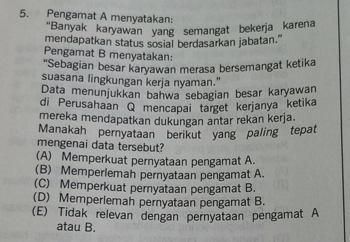 Pengamat A menyatakan:
“Banyak karyawan yang semangat bekerja karena
mendapatkan status sosial berdasarkan jabatan.”
Pengamat B menyatakan:
“Sebagian besar karyawan merasa bersemangat ketika
suasana lingkungan kerja nyaman.”
Data menunjukkan bahwa sebagian besar karyawan
di Perusahaan Q mencapai target kerjanya ketika
mereka mendapatkan dukungan antar rekan kerja.
Manakah pernyataan berikut yang paling tepat
mengenai data tersebut?
(A) Memperkuat pernyataan pengamat A.
(B) Memperlemah pernyataan pengamat A.
(C) Memperkuat pernyataan pengamat B.
(D) Memperlemah pernyataan pengamat B.
(E) Tidak relevan dengan pernyataan pengamat A
atau B.