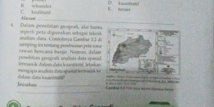 D. kuantitatif
B. sekunder E. tersier
C. kualitatif
Alasan:
4. Dalam penelitian geografi, alat bantu
seperti peta digunakan sebagai teknik
analisis data. Contohnya Gambar 3.2 d
samping ini tentang pembuatan peta zona
rawan bencana banjir. Namun, dalam
penelitian geografi analisis data spasial
termasuk dalam data kuantitatif. Jelaskan
mengapa analisis data spasial termasuk ketmbrs. Vitpe cnca coeti ges to tagwes/Cambab 1- P a
dalam data kuantitatif! Zone foro Bogo Gran ges Sar Pl Core Ag t, 108 2 200
* Mad Mu2 1t er 1s
_
Jawaban: _Cambas 3I Petá sina núow tericana beso