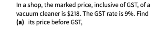 In a shop, the marked price, inclusive of GST, of a 
vacuum cleaner is $218. The GST rate is 9%. Find 
(a) its price before GST,