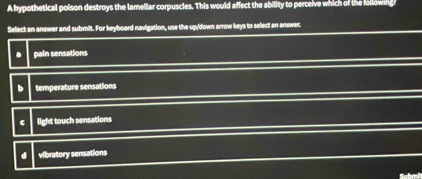 A hypothetical poison destroys the lamellar corpuscles. This would affect the ability to perceive which of the following?
Select an answer and submit. For keyboard navigation, use the up/down arrow keys to select an answer.. pain sensations
b temperature sensations
C light touch sensations
d vibratory sensations
Submi