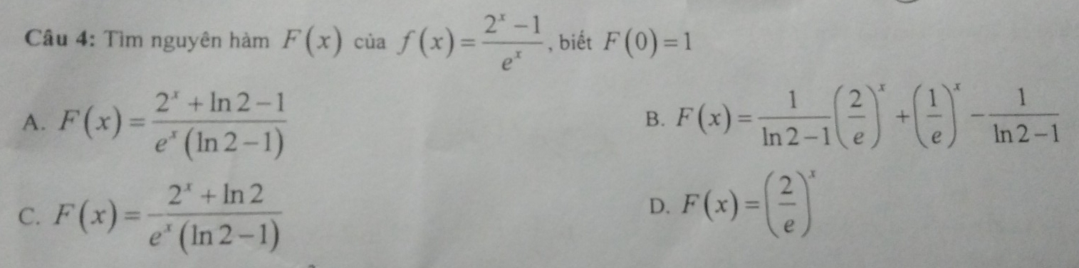 Tìm nguyên hàm F(x)ciaf(x)= (2^x-1)/e^x  , biết F(0)=1
A. F(x)= (2^x+ln 2-1)/e^x(ln 2-1) 
B. F(x)= 1/ln 2-1 ( 2/e )^x+( 1/e )^x- 1/ln 2-1 
C. F(x)= (2^x+ln 2)/e^x(ln 2-1) 
D. F(x)=( 2/e )^x