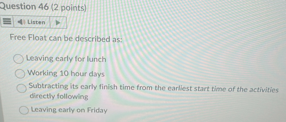 Listen
Free Float can be described as:
Leaving early for lunch
Working 10 hour days
Subtracting its early finish time from the earliest start time of the activities
directly following
Leaving early on Friday