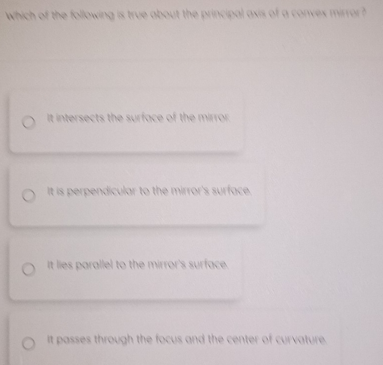 which of the following is true about the principal axis of a convex mirror?
It intersects the surface of the mirror.
It is perpendicular to the mirror's surface,
It lies parallel to the mirror's surface.
It passes through the focus and the center of curvature.