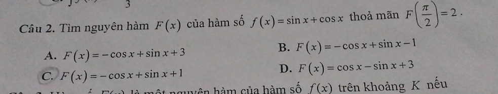 Tìm nguyên hàm F(x) của hàm số f(x)=sin x+cos x thoả mãn F( π /2 )=2.
A. F(x)=-cos x+sin x+3
B. F(x)=-cos x+sin x-1
C. F(x)=-cos x+sin x+1
D. F(x)=cos x-sin x+3
hguyên hàm của hàm số f(x) trên khoảng K nếu