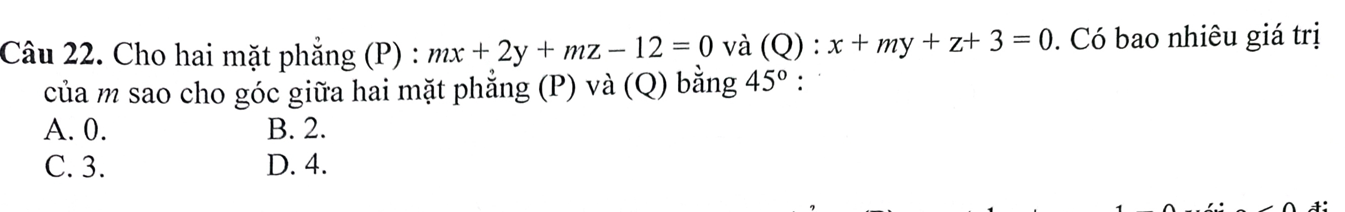 Cho hai mặt phẳng (P) : mx+2y+mz-12=0 và (Q):x+my+z+3=0. Có bao nhiêu giá trị
của m sao cho góc giữa hai mặt phẳng (P) và (Q) bằng 45°.
A. 0. B. 2.
C. 3. D. 4.