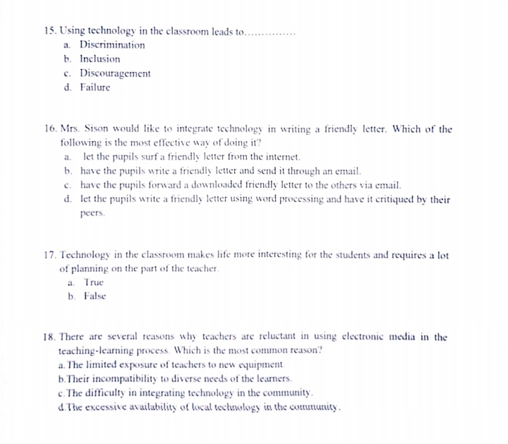 Using technology in the classroom leads to_
a. Discrimination
b. Inclusion
e. Discouragement
d. Failure
16. Mrs. Sison would like to integrate technology in writing a friendly letter. Which of the
following is the most effective way of doing it?
a. let the pupils surf a friendly letter from the internet.
b. have the pupils write a friendly letter and send it through an email.
e. have the pupils forward a downloaded friendly letter to the others via email.
d. let the pupils write a friendly letter using word processing and have it critiqued by their
peers.
17. Technology in the classroom makes life more interesting for the students and requires a lot
of planning on the part of the teacher.
a. True
b. False
18. There are several reasons why teachers are reluctant in using electronic media in the
teaching-learning process. Which is the most common reason?
a.The limited exposure of teachers to new equipment.
b.Their incompatibility to diverse needs of the learners.
c.The difficulty in integrating technology in the community.
d.The excessive availability of local technology in the community.