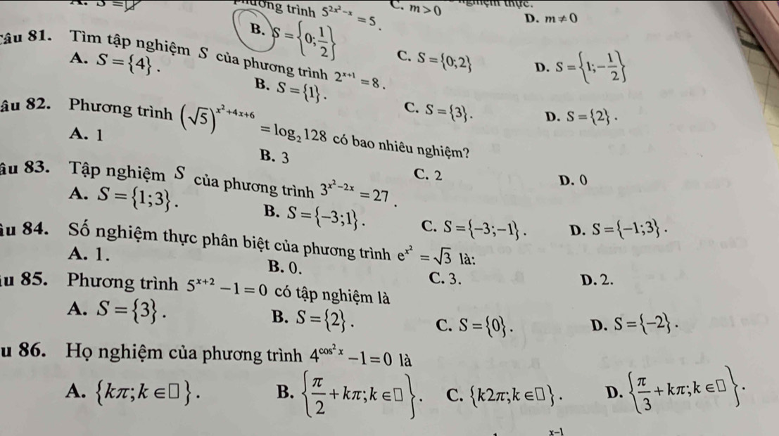 3=y
mường trình 5^(2x^2)-x=5. C m>0 nghệm thực.
D. m!= 0
B. S= 0; 1/2  C.
Sâu 81. Tìm tập nghiệm S của phương trình 2^(x+1)=8.
A. S= 4 . S= 0;2 D. S= 1;- 1/2 
B. S= 1 . C. S= 3 . D. S= 2 .
âu 82. Phương trình (sqrt(5))^x^2+4x+6=log _2128 có bao nhiêu nghiệm?
A. 1
B. 3
âu 83. Tập nghiệm S của phương trình 3^(x^2)-2x=27.
C. 2 D. 0
A. S= 1;3 . B. S= -3;1 . C. S= -3;-1 . D. S= -1;3 .
âu 84. Số nghiệm thực phân biệt của phương trình e^(x^2)=sqrt(3) là:
A. 1. B. 0.
C. 3. D. 2.
iu 85. Phương trình 5^(x+2)-1=0 có tập nghiệm là
A. S= 3 . S= 2 .
B.
C. S= 0 . D. S= -2 .
u 86. Họ nghiệm của phương trình 4^(cos ^2)x-1=0 là
A.  kπ ;k∈ □  . B.   π /2 +kπ ;k∈ □  . C.  k2π ;k∈ □  . D.   π /3 +kπ ;k∈ □  .
x-1