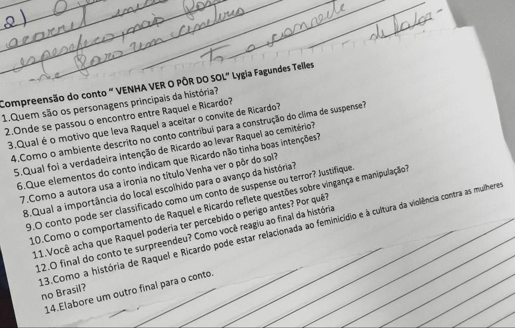 Compreensão do conto “ VENHA VER O PÔR DO SOL” Lygia Fagundes Telles 
1.Quem são os personagens principais da história? 
2.Onde se passou o encontro entre Raquel e Ricardo? 
3.Qualé o motivo que leva Raquel a aceitar o convite de Ricardo? 
4.Como o ambiente descrito no conto contribui para a construção do clima de suspense? 
5.Qual foi a verdadeira intenção de Ricardo ao levar Raquel ao cemitério? 
6.Que elementos do conto indicam que Ricardo não tinha boas intenções? 
7.Como a autora usa a ironia no título Venha ver o pôr do sol? 
8.Qual a importância do local escolhido para o avanço da história? 
9.O conto pode ser classificado como um conto de suspense ou terror? Justifique 
10.Como o comportamento de Raquel e Ricardo reflete questões sobre vingança e manipulação1 
11.Você acha que Raquel poderia ter percebido o perigo antes? Por quê? 
_ 
_ 
_ 
3.Como a história de Raquel e Ricardo pode estar relacionada ao feminicídio e à cultura da violência contra as mulhere 
12.O final do conto te surpreendeu? Como você reagiu ao final da história_ 
_ 
_ 
14.Elabore um outro final para o conto. 
no Brasil?