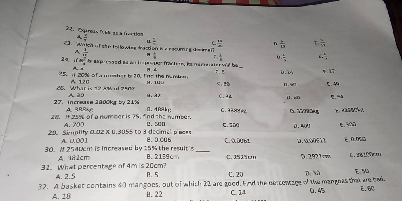 Express 0.65 as a fraction
A.  2/5 
B.  3/5   8/11 
C.  13/20   9/13  E.
D.
23. Which of the following fraction is a recurring decimal?
A.  1/10 
B.  1/n 
C.  1/5   1/4   1/3 
D
E.
24. If 6 3/4  is expressed as an improper fraction, its numerator will be
A. 3 B. 4 C. 6 D. 24 E. 27
25. If 20% of a number is 20, find the number.
A. 120 B. 100 C. 80 D. 60 E. 40
26. What is 12.8% of 250?
A. 30 B. 32 C. 34 D. 60 E. 64
27. Increase 2800kg by 21%
A. 388kg B. 488kg C. 3388kg D. 33880kg E. 33980kg
28. If 25% of a number is 75, find the number.
A. 700 B. 600 C. 500 D. 400 E. 300
29. Simplify 0.02 X 0.3055 to 3 decimal places
A. 0.001 B. 0.006 C. 0.0061 D. 0.00611 E. 0.060
30. If 2540cm is increased by 15% the result is_
A. 381cm B. 2159cm C. 2525cm D. 2921cm E. 38100cm
31. What percentage of 4m is 20cm?
A. 2.5 B. 5 C. 20 D. 30
E. 50
32. A basket contains 40 mangoes, out of which 22 are good. Find the percentage of the mangoes that are bad.
A. 18 B. 22 C. 24 D. 45 E. 60