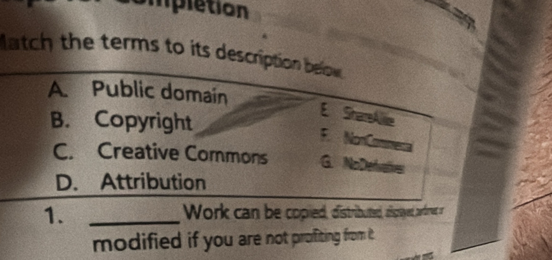 ipletion
atch the terms to its description below .
A. Public domain
B. Copyright
E SharreAlie
F. NonCommenal
C. Creative Commons G. NoDefvatives
D. Attribution
1. _Work can be copied, distributed, disrayed, aored or
modified if you are not proffiting from it .