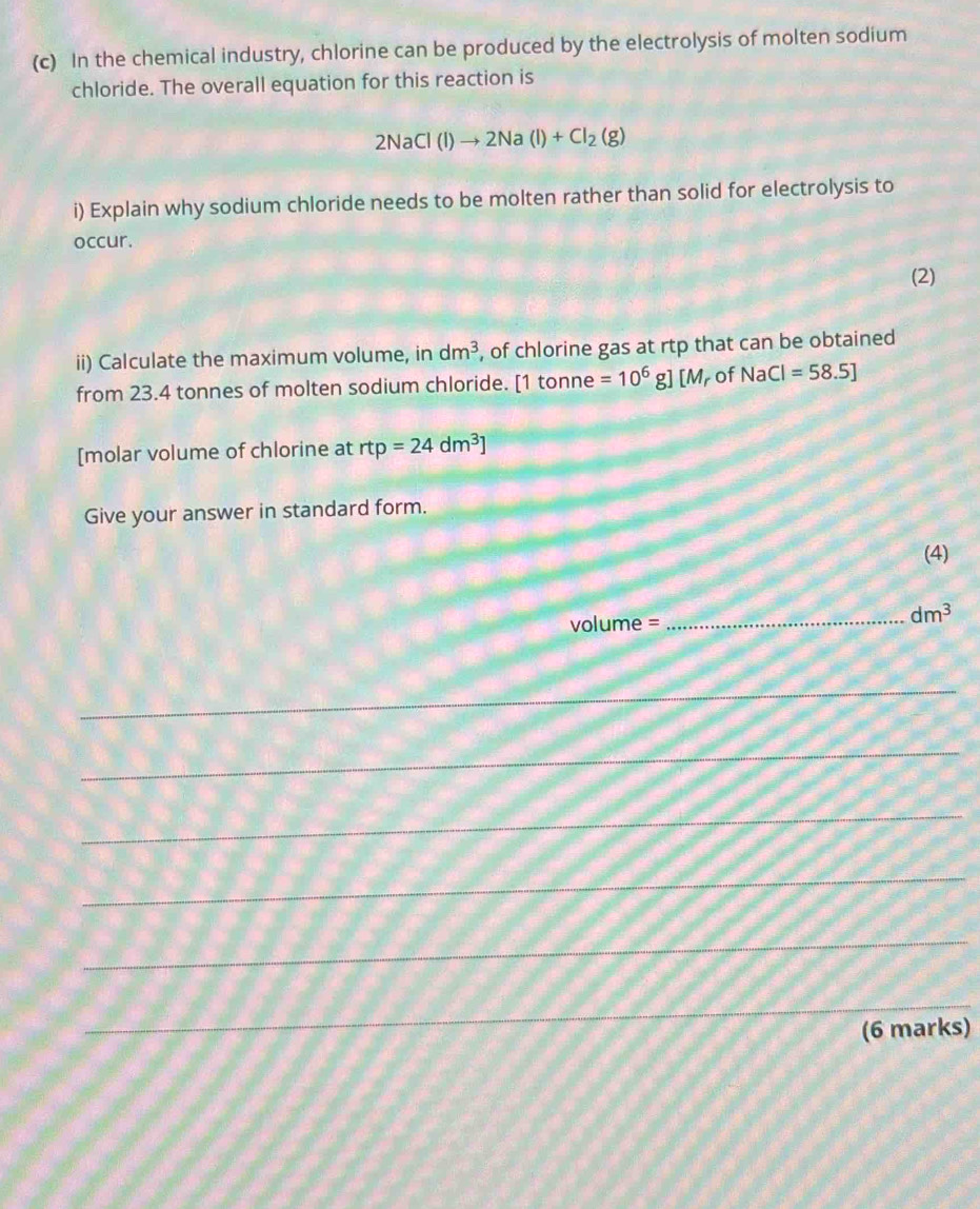 In the chemical industry, chlorine can be produced by the electrolysis of molten sodium 
chloride. The overall equation for this reaction is
2NaCl(l)to 2Na(l)+Cl_2(g)
i) Explain why sodium chloride needs to be molten rather than solid for electrolysis to 
occur. 
(2) 
ii) Calculate the maximum volume, in dm^3 , of chlorine gas at rtp that can be obtained 
from 23.4 tonnes of molten sodium chloride. [1 tonne =10^6 g] [M r of NaCl=58.5]
[molar volume of chlorine at rtp=24dm^3]
Give your answer in standard form. 
(4)
volume=
_ dm^3
__ 
_ 
_ 
_ 
_ 
_ 
(6 marks)
