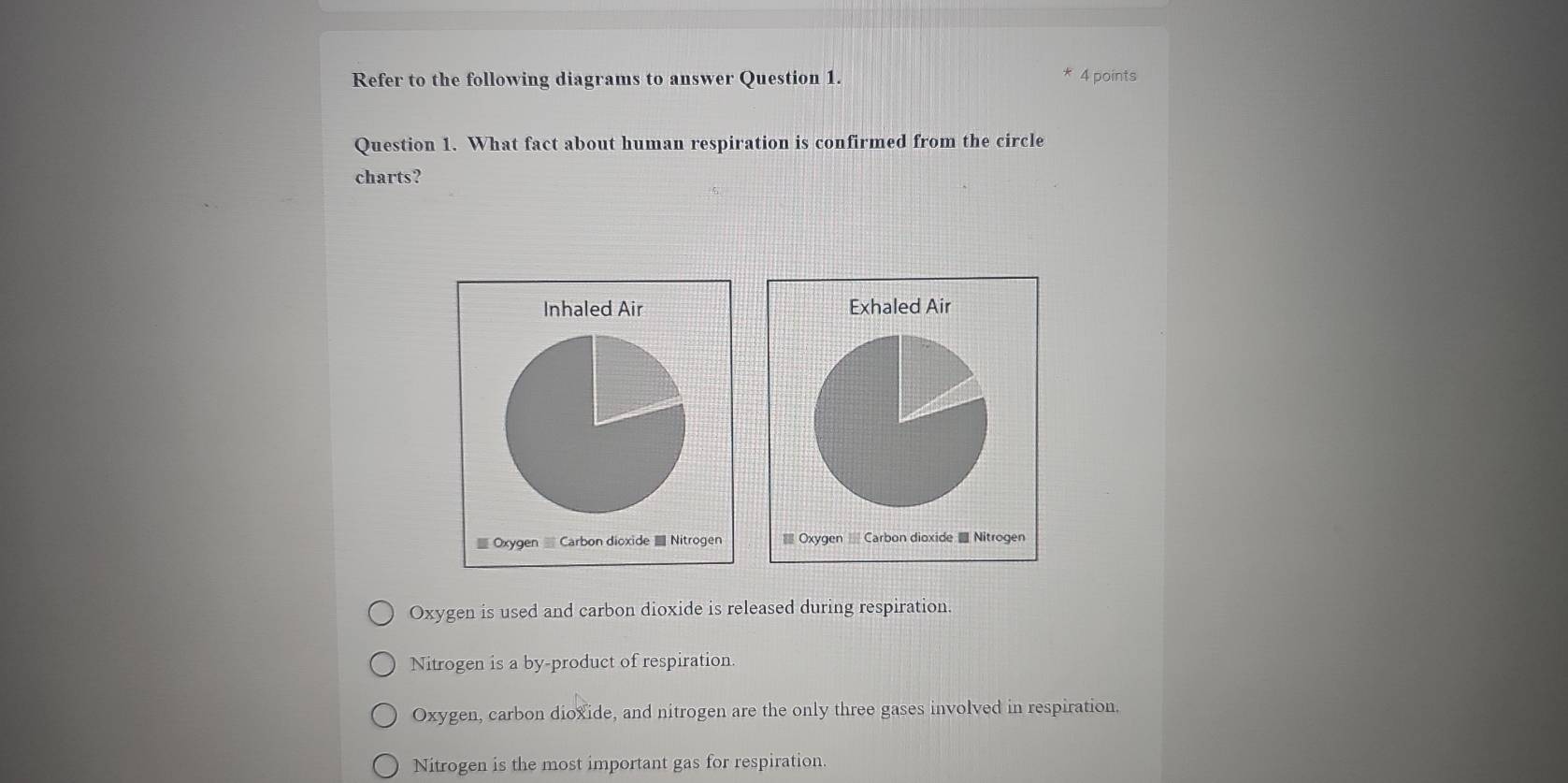 Refer to the following diagrams to answer Question 1.
* 4 points
Question 1. What fact about human respiration is confirmed from the circle
charts?
Oxygen is used and carbon dioxide is released during respiration.
Nitrogen is a by-product of respiration.
Oxygen, carbon dioxide, and nitrogen are the only three gases involved in respiration.
Nitrogen is the most important gas for respiration.