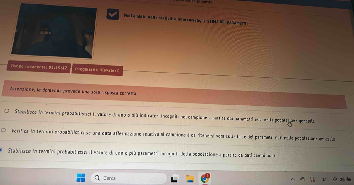 pative proposte. 
Nell'ambito della statistica inferenziale, la STIMA DEI PARAMETRI 
Tempo rimanente: 01:19:47 Irregolarità rilevate: 0
Attenzione, la domanda prevede una sola risposta corretta. 
Stabilisce in termini probabilistici il valore di uno o più indicatori incogniti nel campione a partire dai parametri noti nella popolazione generale 
Verifica in termini probabilistici se una data affermazione relativa al campione è da ritenersi vera sulla base dei parametri noti nella popolazione generale 
Stabilisce in termini probabilistici il valore di uno o più parametri incogniti della popolazione a partire da dati campionari 
Cerca