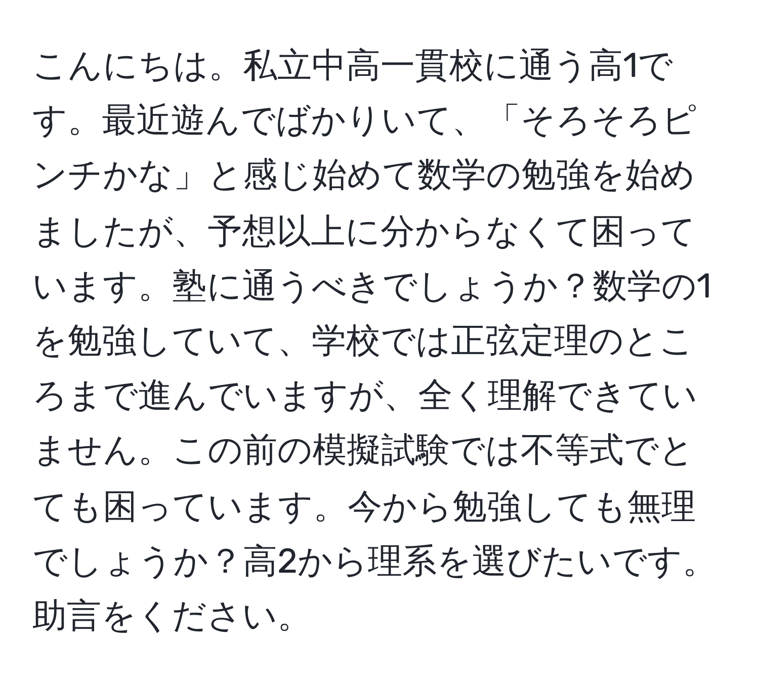 こんにちは。私立中高一貫校に通う高1です。最近遊んでばかりいて、「そろそろピンチかな」と感じ始めて数学の勉強を始めましたが、予想以上に分からなくて困っています。塾に通うべきでしょうか？数学の1を勉強していて、学校では正弦定理のところまで進んでいますが、全く理解できていません。この前の模擬試験では不等式でとても困っています。今から勉強しても無理でしょうか？高2から理系を選びたいです。助言をください。