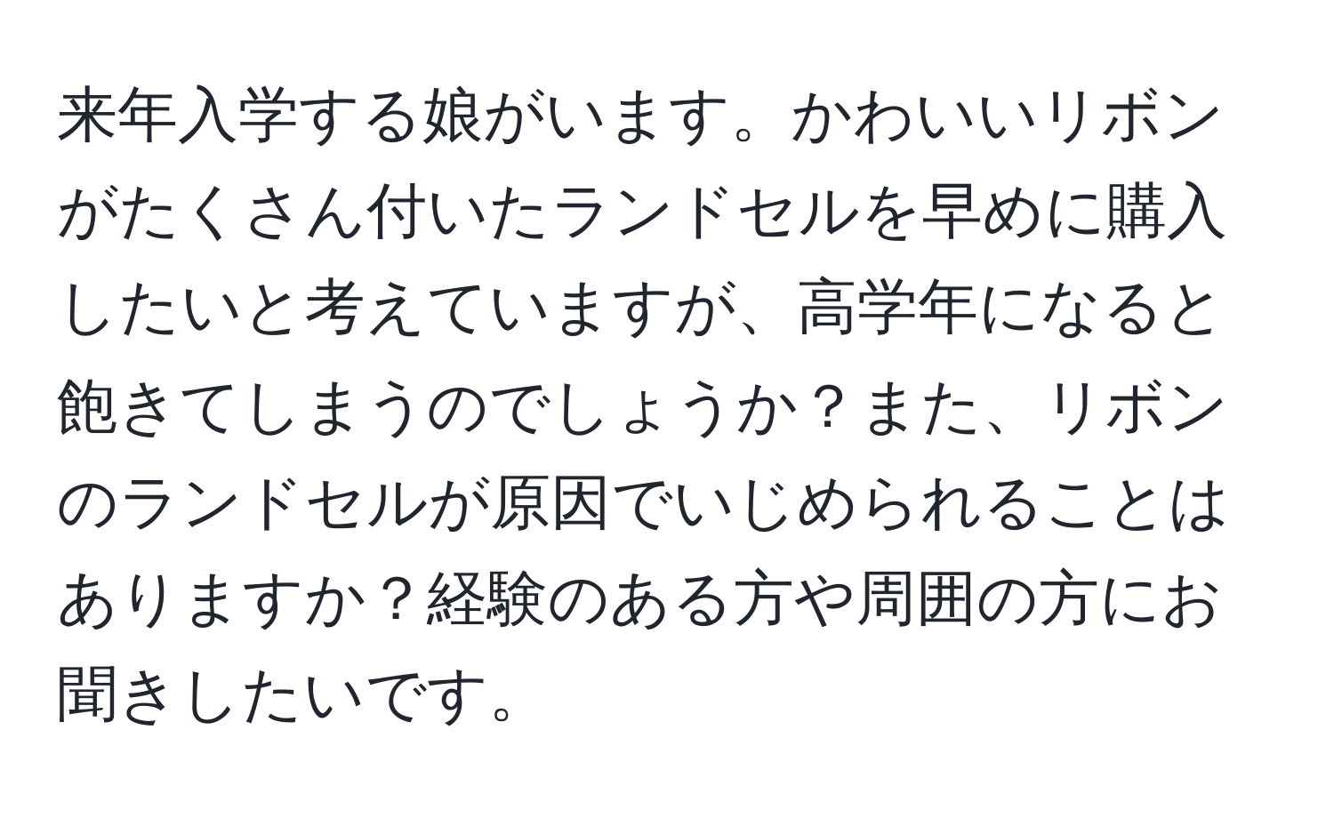 来年入学する娘がいます。かわいいリボンがたくさん付いたランドセルを早めに購入したいと考えていますが、高学年になると飽きてしまうのでしょうか？また、リボンのランドセルが原因でいじめられることはありますか？経験のある方や周囲の方にお聞きしたいです。