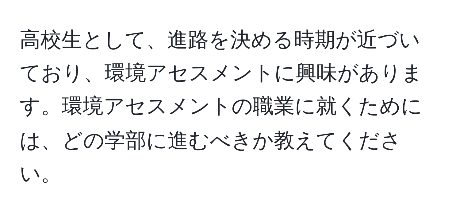 高校生として、進路を決める時期が近づいており、環境アセスメントに興味があります。環境アセスメントの職業に就くためには、どの学部に進むべきか教えてください。