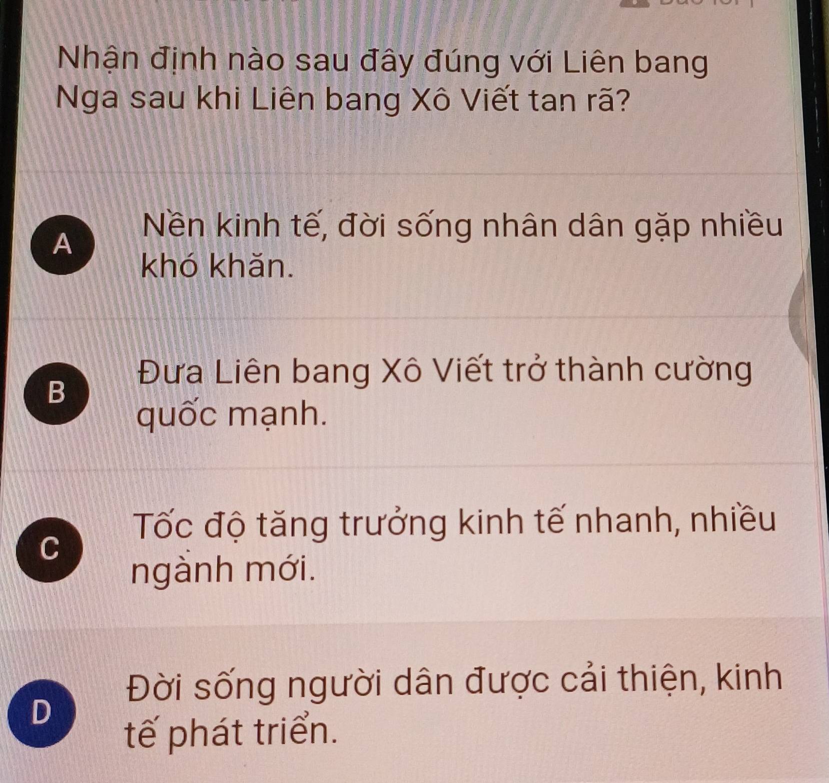 Nhận định nào sau đây đúng với Liên bang
Nga sau khi Liên bang Xô Viết tan rã?
A
Nền kinh tế, đời sống nhân dân gặp nhiều
khó khăn.
Đưa Liên bang Xô Viết trở thành cường
B
quốc mạnh.
Tốc độ tăng trưởng kinh tế nhanh, nhiều
C
ngành mới.
Đời sống người dân được cải thiện, kinh
D
tế phát triển.