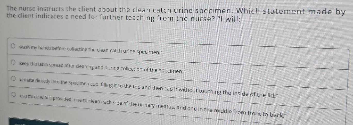 The nurse instructs the client about the clean catch urine specimen. Which statement made by
the client indicates a need for further teaching from the nurse? “I will:
wash my hands before collecting the clean catch urine specimen."
keep the labia spread after cleaning and during collection of the specimen.”
urinate directly into the specimen cup, filling it to the top and then cap it without touching the inside of the lid.”
use three wipes provided; one to clean each side of the urinary meatus, and one in the middle from front to back."