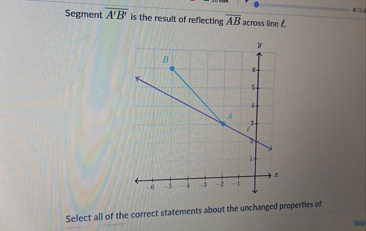 0 /2 s 
Segment overline A'B' is the result of reflecting overline AB across line l. 
Select all of the correct statements about the unchanged properties of 
Skip