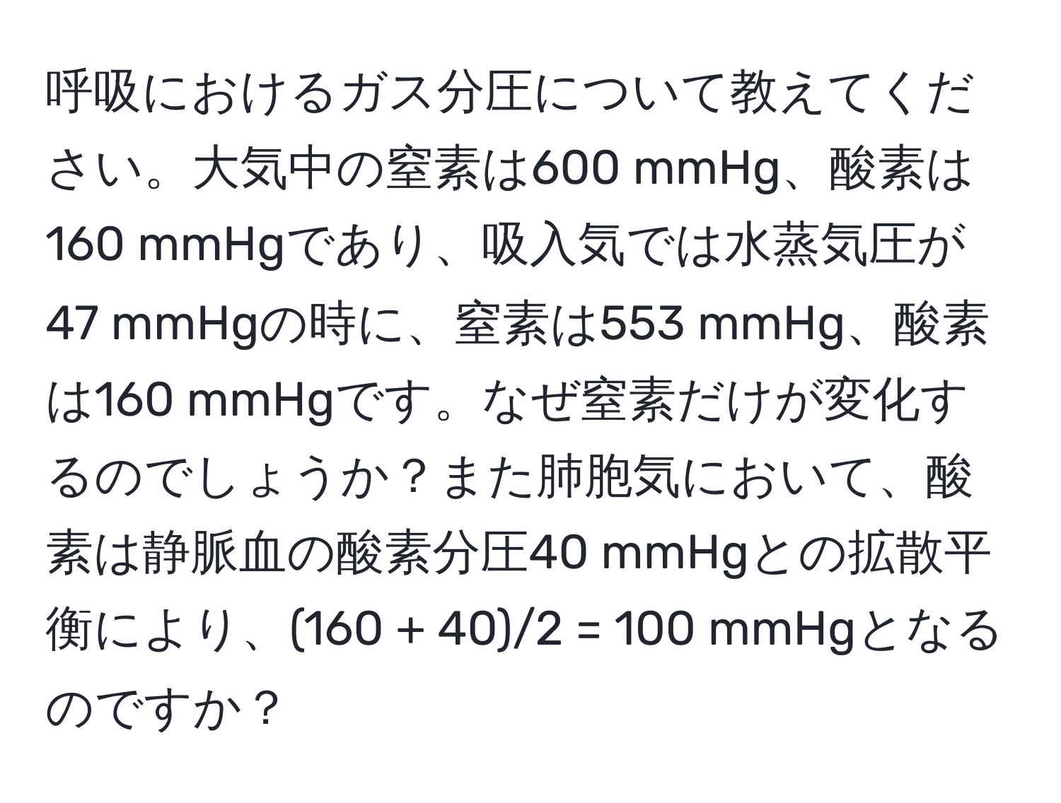 呼吸におけるガス分圧について教えてください。大気中の窒素は600 mmHg、酸素は160 mmHgであり、吸入気では水蒸気圧が47 mmHgの時に、窒素は553 mmHg、酸素は160 mmHgです。なぜ窒素だけが変化するのでしょうか？また肺胞気において、酸素は静脈血の酸素分圧40 mmHgとの拡散平衡により、(160 + 40)/2 = 100 mmHgとなるのですか？