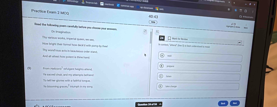 214468 
19 Al lignment 
finance lab yearbook common apo ap classroom inic 
Practice Exam 2 MCQ Hide 
40:43 
Al E 
Read the following poem carefully before you choose your answers. 
Highlights & Note= 
On Imagination 24 Mark for Review 
Thy various works, imperial queen, we see, in context, "attend" (line 5) is best understood to mean 
How bright their forms! how deck'd with pomp by thee! 
Thy wond'rous acts in beauteous order stand, 
a 
And all attest how potent is thine hand wait 
prepare 
(5) From Helicon's^1 refulgent heights attend, 
Ye sacred choir, and my attempts befriend: listen 
To tell her glories with a faithful tongue, 
Ye blooming graces,-triumph in my song take charge 
Question 24 of 54 A