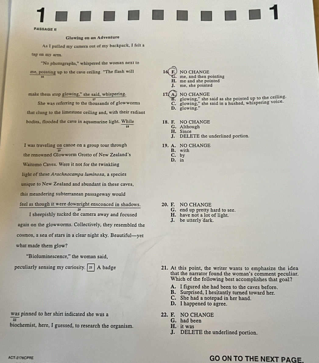 1
1
PASSAGE II
Glowing on an Adventure
As I pulled my camera out of my backpack, I felt a
tap on my arm.
“No photographs,” whispered the woman next to
me, pointing up to the cave ceiling. “The flash will 16F.NO CHANGE
G. me, and then pointing
H. me and she pointed
J. me, she pointed
make them stop glowing," she said, whispering. 17( A) NO CHANGE
B. glowing,” she said as she pointed up to the ceiling.
She was referring to the thousands of glowworms C. glowing," she said in a hushed, whispering voice.
D. glowing.”
that clung to the limestone ceiling and, with their radiant
bodies, flooded the cave in aquamarine light. While 18. F. NO CHANGE
G. Although
H. Since
J. DELETE the underlined portion.
I was traveling on canoe on a group tour through 19. A. NO CHANGE
frac 19
B. with
the renowned Glowworm Grotto of New Zealand's C. by
D. in
Waitomo Caves. Were it not for the twinkling
light of these Arachnocampa luminosa, a species
unique to New Zealand and abundant in these caves,
this meandering subterranean passageway would
feel as though it were downright ensconced in shadows. 20. F. NO CHANGE
20 G. end up pretty hard to see.
I sheepishly tucked the camera away and focused H. have not a lot of light.
J. be utterly dark.
again on the glowworms. Collectively, they resembled the
cosmos, a sea of stars in a clear night sky. Beautiful—yet
what made them glow?
“Bioluminescence,” the woman said,
peculiarly sensing my curiosity. [21 ] A badge 21. At this point, the writer wants to emphasize the idea
that the narrator found the woman's comment peculiar.
Which of the following best accomplishes that goal?
A. I figured she had been to the caves before.
B. Surprised, I hesitantly turned toward her.
C. She had a notepad in her hand.
D. I happened to agree.
was pinned to her shirt indicated she was a 22. F. NO CHANGE
G. had been
biochemist, here, I guessed, to research the organism. H. it was
J. DELETE the underlined portion.
ACT-2176CPRE GO ON TO THE NEXT PAGE.