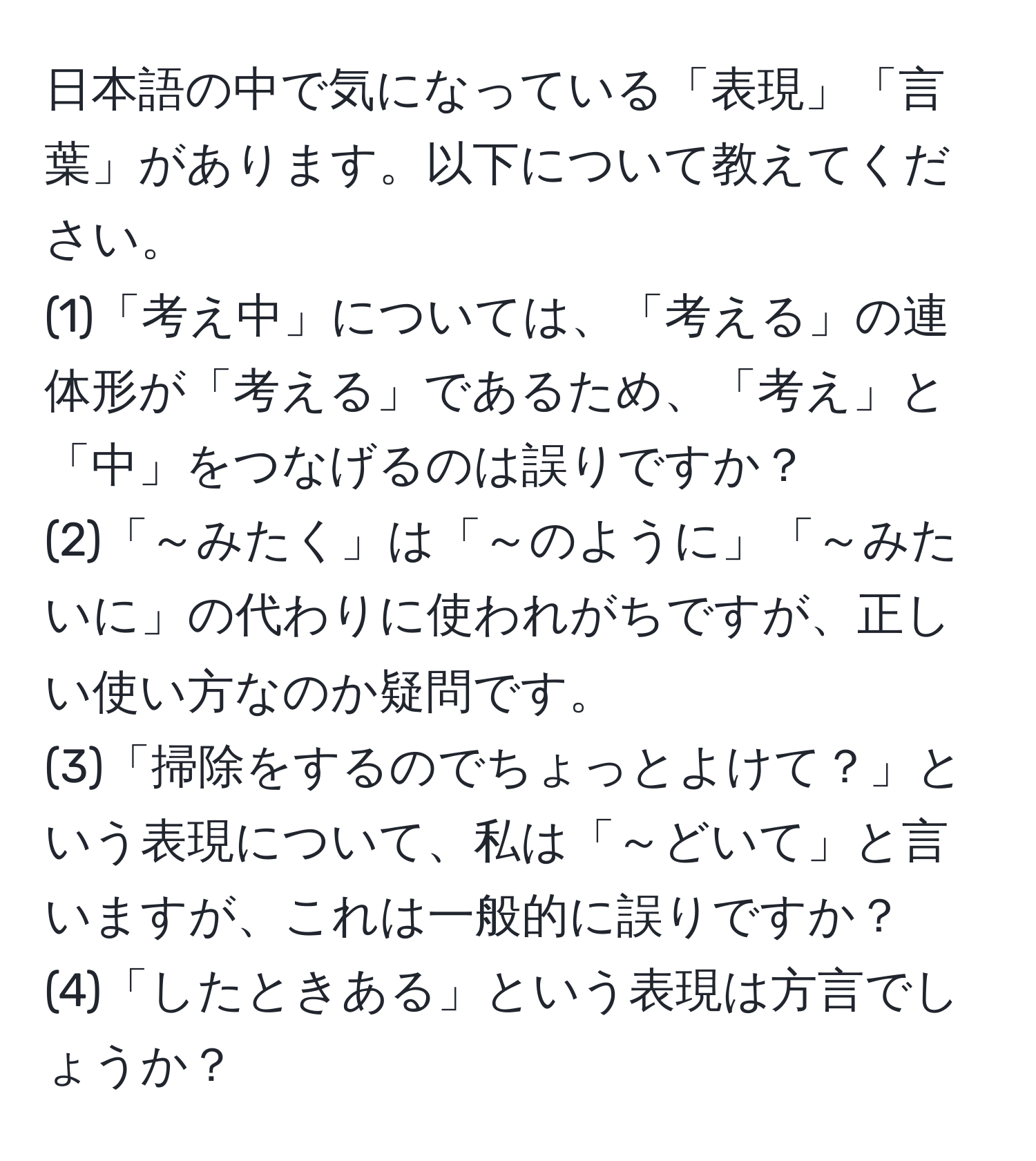 日本語の中で気になっている「表現」「言葉」があります。以下について教えてください。  
(1)「考え中」については、「考える」の連体形が「考える」であるため、「考え」と「中」をつなげるのは誤りですか？  
(2)「～みたく」は「～のように」「～みたいに」の代わりに使われがちですが、正しい使い方なのか疑問です。  
(3)「掃除をするのでちょっとよけて？」という表現について、私は「～どいて」と言いますが、これは一般的に誤りですか？  
(4)「したときある」という表現は方言でしょうか？