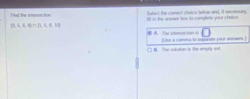 Find the intersection. Select the correct choice below and, if necessary,
fill in the answer box to complete your choice.
 3,5,6,8 ∩  1,5,8,10
A. The intersection is
(Use a comma to separate your answers .)
B. The solution is the empty set.