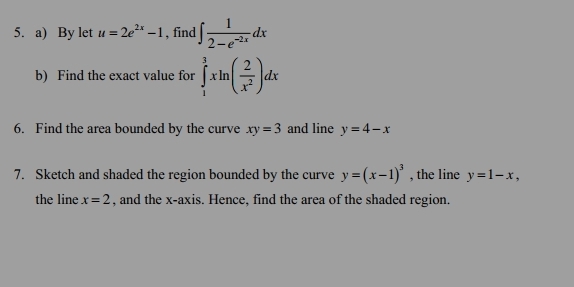 By let u=2e^(2x)-1 , find ∈t  1/2-e^(-2x) dx
b) Find the exact value for ∈tlimits _1^(3xln (frac 2)x^2)dx
6. Find the area bounded by the curve xy=3 and line y=4-x
7. Sketch and shaded the region bounded by the curve y=(x-1)^3 , the line y=1-x, 
the line x=2 , and the x-axis. Hence, find the area of the shaded region.