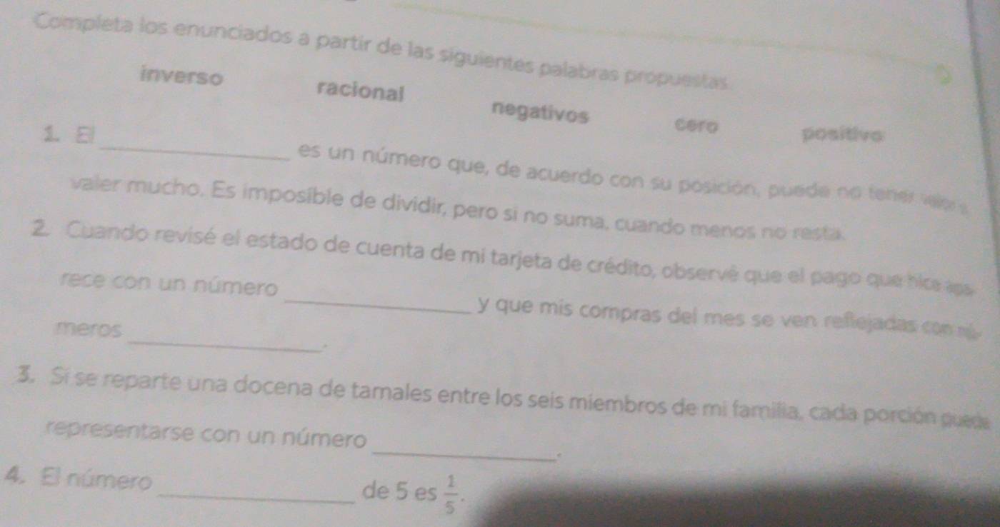 Completa los enunciados a partir de las siguientes palabras própuestas 
inverso racional negativos 
_ 
cero 
1. El positive 
es un número que, de acuerdo con su posición, puede no tener velo 
valer mucho. Es imposíble de dividir, pero si no suma, cuando menos no resta 
2. Cuando revisé el estado de cuenta de mi tarjeta de crédito, observê que el pago que hice aps 
_ 
rece con un número _y que mis compras del mes se ven reflejadas con m 
meros 
3. Si se reparte una docena de tamales entre los seis miembros de mi familia, cada porción puede 
_ 
representarse con un número 
. 
4. El número_ de 5 es  1/5 .