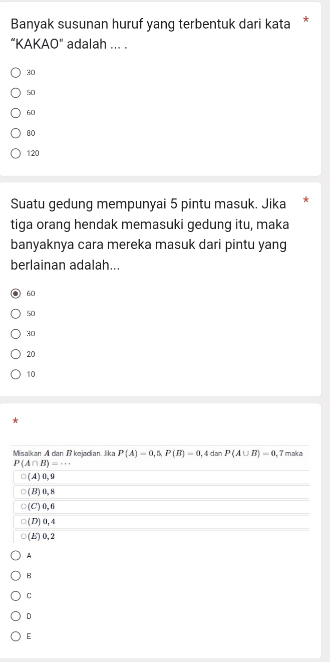 Banyak susunan huruf yang terbentuk dari kata
“KAKAO" adalah ... .
30
50
60
80
120
Suatu gedung mempunyai 5 pintu masuk. Jika
tiga orang hendak memasuki gedung itu, maka
banyaknya cara mereka masuk dari pintu yang
berlainan adalah...
60
50
30
20
10
Misalkan A dan B kejadian. Jika P(A)=0,5, P(B)=0 , 4 dan P(A∪ B)=0, 7 maka
P(A∩ B)=·s
(A) 0, 9
(B) 0, 8
(C) 0, 6
(D) 0, 4
(E) 0, 2
A
B
C
D
E