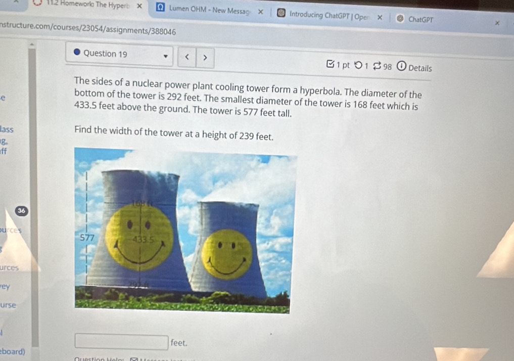 11.2 Homework The Hyperb X Lumen OHM - New Messag × Introducing ChatGPT | Oper ChatGPT 
nstructure.com/courses/23054/assignments/388046 
Question 19 
1 pt つ1 ♂98 Details 
The sides of a nuclear power plant cooling tower form a hyperbola. The diameter of the 
e 
bottom of the tower is 292 feet. The smallest diameter of the tower is 168 feet which is
433.5 feet above the ground. The tower is 577 feet tall. 
lass Find the width of the tower at a height of 239 feet. 
g, 
ff 
ources 
urces 
ey 
urse 
feet. 
board)