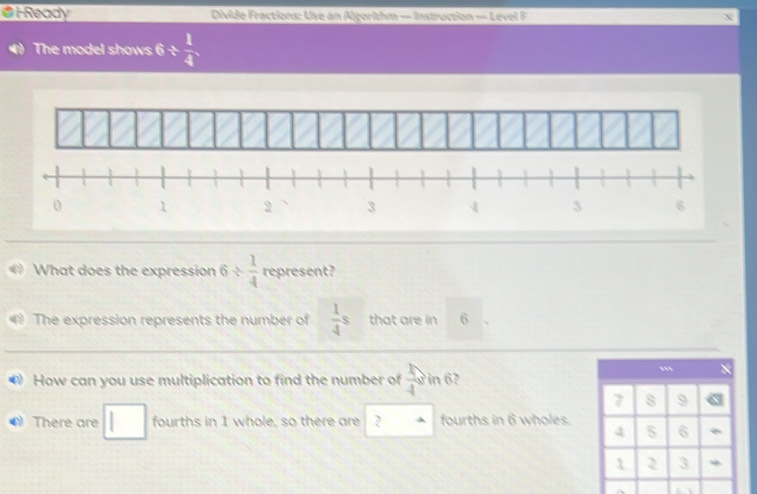 i-Ready Divide Fractions: Use an Algorithm — Instruction — Level F
The model shows 6/  1/4 
What does the expression 6/  1/4  represent?
a The expression represents the number of  1/4 s that are in 6
How can you use multiplication to find the number of  1/4  in 6?
.
7 s 9
There are □ fourths in 1 whole, so there are ? fourths in 6 wholes.
4 6
2 3 *