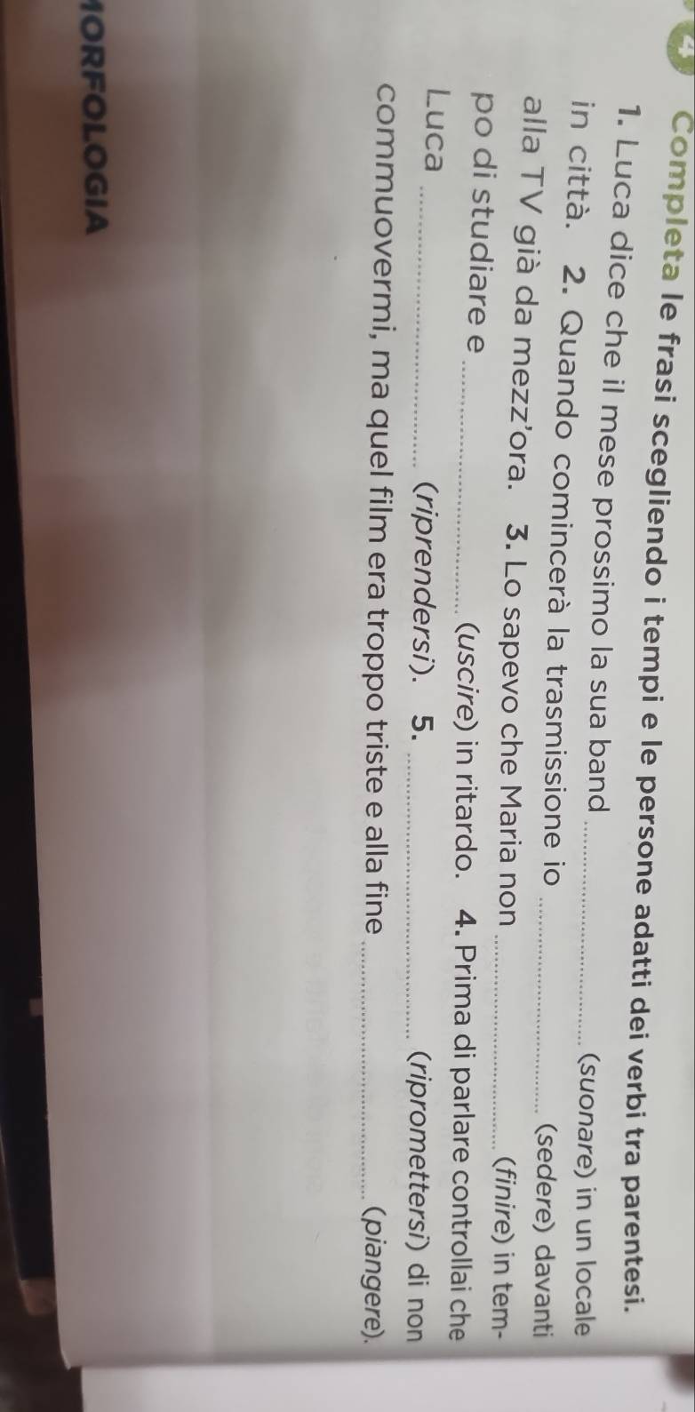 Completa le frasi scegliendo i tempi e le persone adatti dei verbi tra parentesi. 
1. Luca dice che il mese prossimo la sua band 
(suonare) in un locale 
in città. 2. Quando comincerà la trasmissione io_ 
(sedere) davanti 
alla TV già da mezz'ora. 3. Lo sapevo che Maria non _(finire) in tem- 
po di studiare e_ (uscire) in ritardo. 4. Prima di parlare controllai che 
Luca _(riprendersi). 5. _(ripromettersi) di non 
commuovermi, ma quel film era troppo triste e alla fine _(piangere). 
MORFOLOGIA