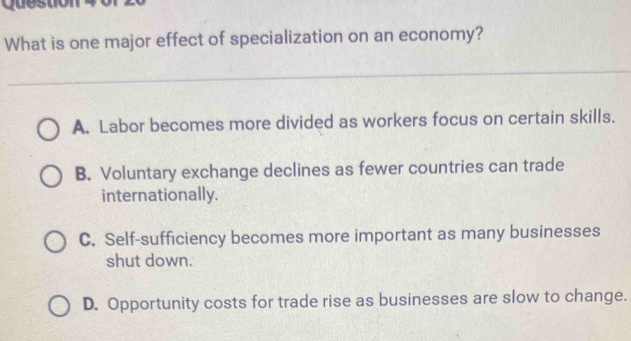 yuu
What is one major effect of specialization on an economy?
A. Labor becomes more divided as workers focus on certain skills.
B. Voluntary exchange declines as fewer countries can trade
internationally.
C. Self-sufficiency becomes more important as many businesses
shut down.
D. Opportunity costs for trade rise as businesses are slow to change.