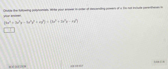 Divide the following polynomials. Write your answer in order of descending powers of x. Do not include parentheses in 
your answer.
(9x^4+3x^3y-5x^2y^2+xy^3)/ (3x^3+2x^2y-xy^2)
I 
TURN IT IN 
NEXT QUESTION ASK FOR HELP