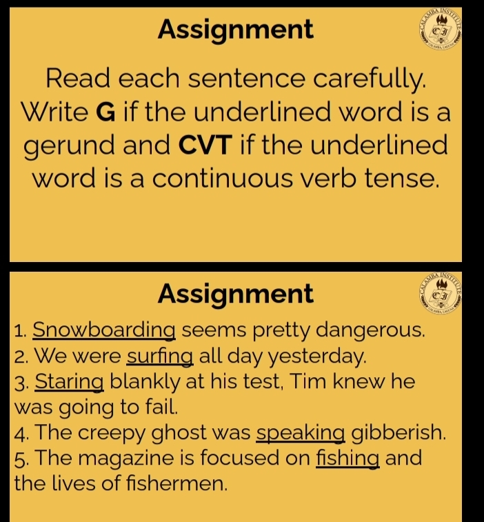 Assignment CI 
Read each sentence carefully. 
Write G if the underlined word is a 
gerund and CVT if the underlined 
word is a continuous verb tense. 
Assignment 3 
1. Snowboarding seems pretty dangerous. 
2. We were surfing all day yesterday. 
3. Staring blankly at his test, Tim knew he 
was going to fail. 
4. The creepy ghost was speaking gibberish. 
5. The magazine is focused on fishing and 
the lives of fishermen.