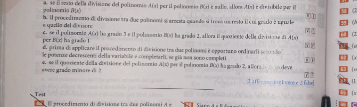 se il resto della divisione del polinomio A(x) per il polinomio B(x)
polinomio B(x) è nullo, allora A(x) è divisibile per il 58 (2 
V F 
b. il procedimento di divisione tra due polinomi si arresta quando si trova un resto il cui grado è uguale W F 
a quello del divisore
5 b 
c. se il polinomio A(x) ha grado 3 e il polinomio B(x) ha grado 2, allora il quoziente della divisione di A(x)
per B(x) ha grado 1 V F 60 2 
(a 
d. prima di applicare il procedimento di divisione tra due polinomi è opportuno ordinarli secondo 
le potenze decrescenti della variabile e completarli, se già non sono completi 62 (x
e. se il quoziente della divisione del polinomio A(x) per il polinomio B(x) ha grado 2, allora B ex to deve V F 63 (, 
avere grado minore di 2
F 
_ 
[3 affernationi vere e 2 false] (1 
Test
65 (x 
48 Il procedimento di divisione tra due polinomi A e Siano