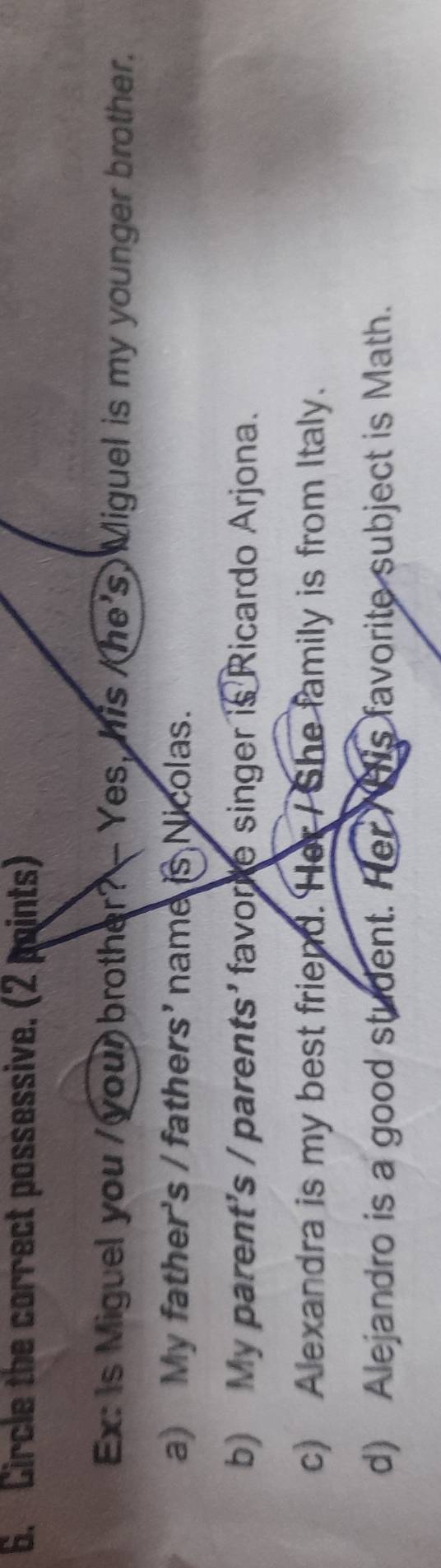 Circle the correct possessive. (2 points)
Ex: Is Miguel you / your brother? — Yes, his /he's) Miguel is my younger brother.
a) My father's / fathers' name is Nicolas.
b) My parent's / parents' favore singer is Ricardo Arjona.
c) Alexandra is my best friend. Her / She family is from Italy.
d) Alejandro is a good student. Her his favorite subject is Math.