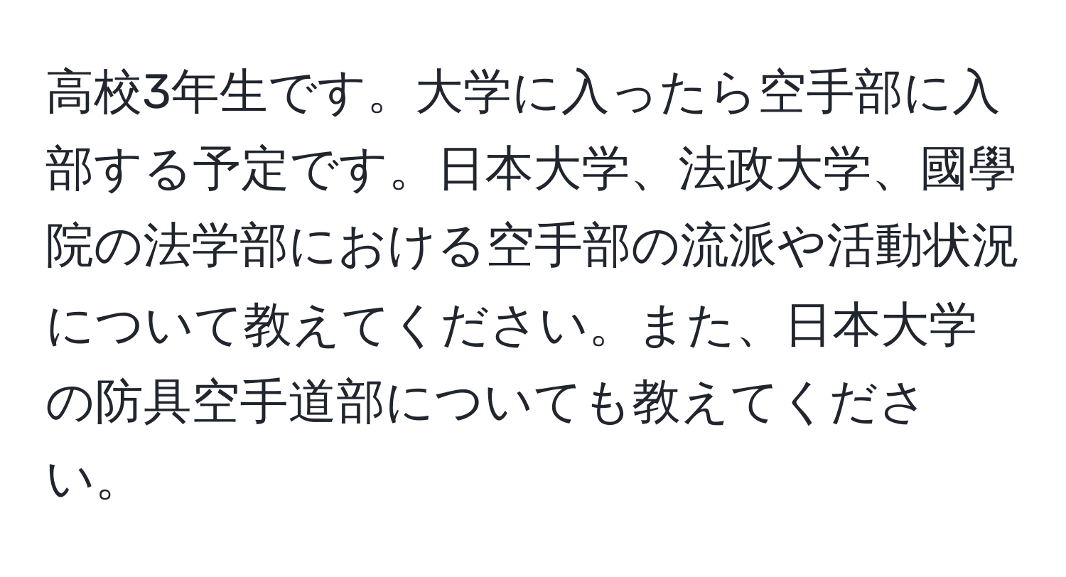 高校3年生です。大学に入ったら空手部に入部する予定です。日本大学、法政大学、國學院の法学部における空手部の流派や活動状況について教えてください。また、日本大学の防具空手道部についても教えてください。