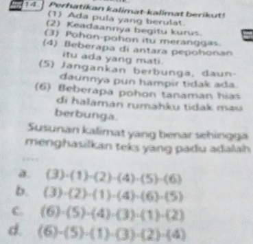 Perhatikan kalimat-kalimat berikut!
(1) Ada pula yang berulat.
(2) Keadaannya begitu kurus.
(3) Pohon-pohon itu meranggas
(4) Beberapa di antara pepohonan
itu ada yang mati.
(5) Jangankan berbunga, daun-
daunnya pun hampir tidak ada.
(6) Beberapa pohon tanaman hias
di halaman rumahku tidak mau
berbunga.
Susunan kalimat yang benar sehingga
menghasilkan teks yang padu adalah
a. (3)· (1)· (2)· (4)· (5)· (6)
b. (3)· (2)· (1)· (4)· (6)· (5)
C. (6)· (5)· (4)· (3)· (1)· (2)
d. (6)-(5)· (1)· (3)· (2)· (4)