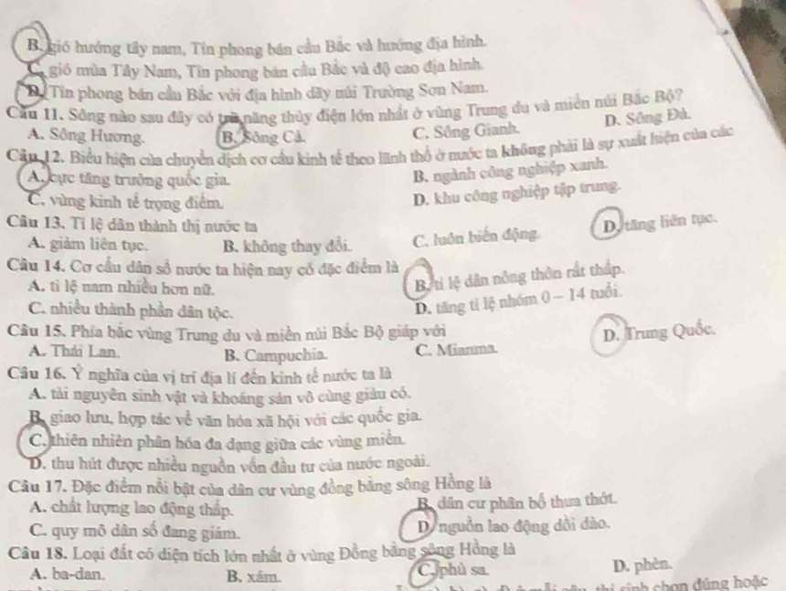 Bugió hướng tây nam, Tin phong bán cầu Bắc và huớng địa hình.
Ca gió mùa Tây Nam, Tin phong bán cầu Bắc và độ cao địa hình.
Bể Tin phong bán cầu Bắc với địa hình dãy núi Trường Sơn Nam.
Cầu 11. Sông nào sau đây có trữ năng thủy điện lớn nhất ở vùng Trung du và miền núi Bắc Bộ?
A. Sông Hương. B. Sông Cả.
C. Sông Gianh. D. Sông Đà.
Cản 12. Biểu hiện của chuyển dịch cơ cầu kinh tế theo lnh thổ ở nước ta không phải là sự xuất hiện của các
A cực tăng trưởng quốc gia.
B. ngành công nghiệp xanh.
C. vùng kinh tế trọng điểm.
D. khu công nghiệp tập trung.
Câu 13. Tỉ lệ dân thành thị nước ta Dy tăng liên tục.
A. giảm liên tục. B. không thay đổi. C. luôn biến động,
Câu 14. Cơ cầu dân số nước ta hiện nay có đặc điểm là
A. tì lệ nam nhiều hơn nữ.
Bộ tỉ lệ dân nông thôn rất thấp.
C. nhiều thành phần dân tộc.
D. tăng tỉ lệ nhóm 0 - 14 tuổi.
Câu 15. Phía bắc vùng Trung du và miền núi Bắc Bộ giáp với
D. Trung Quốc.
A. Thái Lan. B. Campuchia. C. Mianma.
Câu 16. Ý nghĩa của vị trĩ địa lí đến kinh tế nước ta là
A. tài nguyên sinh vật và khoáng sản vô cùng giàu có.
Ba giao lưu, hợp tác về văn hóa xã hội với các quốc gia.
C, thiên nhiên phân hóa đa đạng giữa các vùng miên.
D. thu hút được nhiều nguồn vồn đầu tư của nước ngoài.
Câu 17. Đặc điểm nổi bật của dân cư vùng đồng bằng sông Hồng là
A. chất lượng lao động thấp.
Bdân cư phân bố thưa thớt.
C. quy mô dân số đang giảm. D nguồn lao động dồi dào.
Câu 18. Loại đất có diện tích lớn nhất ở vùng Đồng bằng sông Hồng là
A. ba-dan. B, xám. C. phù sa. D. phèn.
s  s nh  hon đúng hoặc