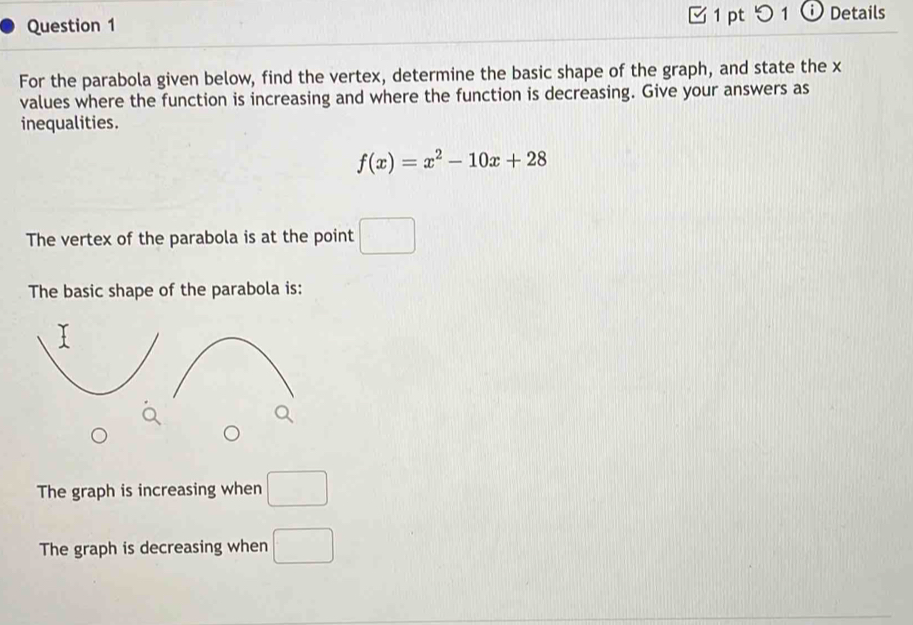 つ 1 ⓘ Details 
For the parabola given below, find the vertex, determine the basic shape of the graph, and state the x
values where the function is increasing and where the function is decreasing. Give your answers as 
inequalities.
f(x)=x^2-10x+28
The vertex of the parabola is at the point □
The basic shape of the parabola is: 
The graph is increasing when □ 
The graph is decreasing when □