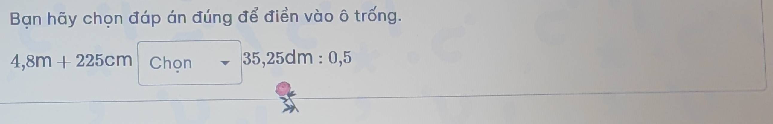 Bạn hãy chọn đáp án đúng để điền vào ô trống.
4,8m+225cm Chon
35,25dm : 0,5