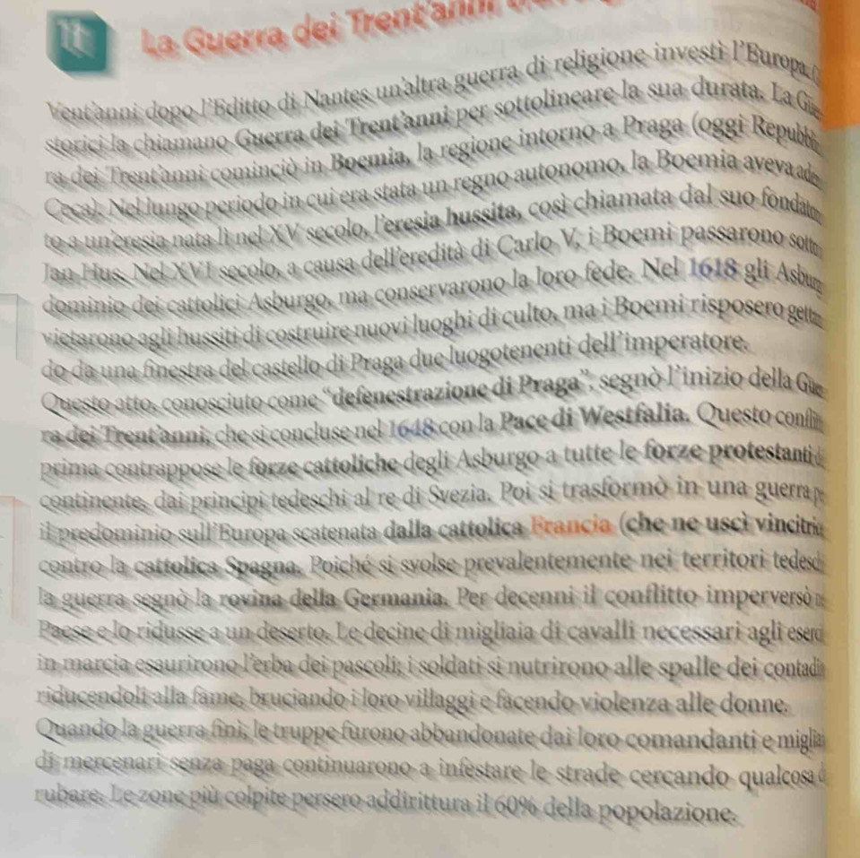 La Guerra dei Trentanli tr
Vent'anni dopo l'Editto di Nantes un'altra guerra di religione investì l'Europ ()
storici la chiamano Guerra dei Trent'anni per sottolineare la sua durata. La G
ra dei Trent'anni cominciò in Boemia, la regione intorno a Praga (oggi Republ
Ceca). Nel lungo período in cui era stata un regno autonomo, la Boemia avevad
to a uneresia nata lì nel XV secolo, leresia hussita, così chiamata dal suo fondat
Jan Hus, Nel XVI secolo, a causa delleredità di Carlo V, i Boemi passarono solt
dominio dei cattolici Asburgo, ma conservarono la loro fede. Nel 1618 gli Asbuy
vietarono agli hussiti di costruire nuovi luoghi di culto, ma i Boemí risposero geltz
do da una finestra del castello di Praga due luogotenenti dell’imperatore.
Questo atto, conosciuto come “defenestrazione di Praga', segnò l’inizio della Gæ
ra dei Trent’anni, che si concluse nel 1648 con la Pace di Westfalia. Questo confin
prima contrappose le forze cattoliche degli Asburgo a tutte le forze protestanti 
continente, dai principi tedeschi al re di Svezia. Poi si trasformò in una guerrap
il predominio sull'Europa scatenata dalla cattolica Francia (che ne uscì vincitría
contro la cattolica Spagna. Poiché si svolse prevalentemente nei territori tedes
la guerra segnò la rovina della Germania. Per decenni il conflitto imperversó
Paese e lo ridusse a un deserto. Le decine di migliaia di cavalli necessari agli esed
in marcia esaurirono lerba dei pascoli; i soldati si nutrirono alle spalle dei contadi
riducendoli alla fame, bruciando i loro villaggi e facendo violenza alle donne.
Quando la guerra finì, le truppe furono abbandonate dai loro comandanti e miglia
di mercenari senza paga continuarono a infestare le strade cercando qualcosa ó
rubare. Le zone più colpite persero addirittura il 60% della popolazione.