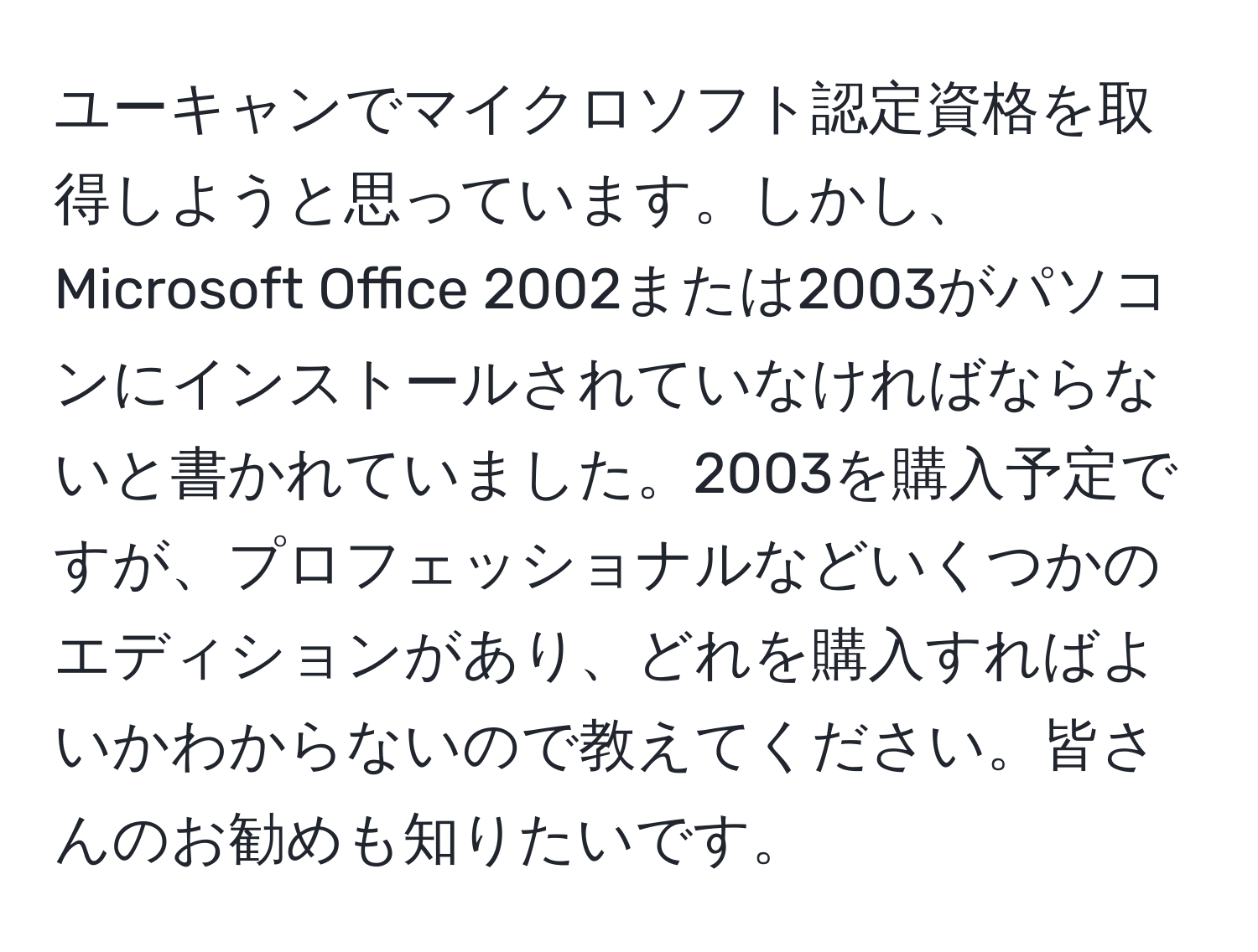 ユーキャンでマイクロソフト認定資格を取得しようと思っています。しかし、Microsoft Office 2002または2003がパソコンにインストールされていなければならないと書かれていました。2003を購入予定ですが、プロフェッショナルなどいくつかのエディションがあり、どれを購入すればよいかわからないので教えてください。皆さんのお勧めも知りたいです。