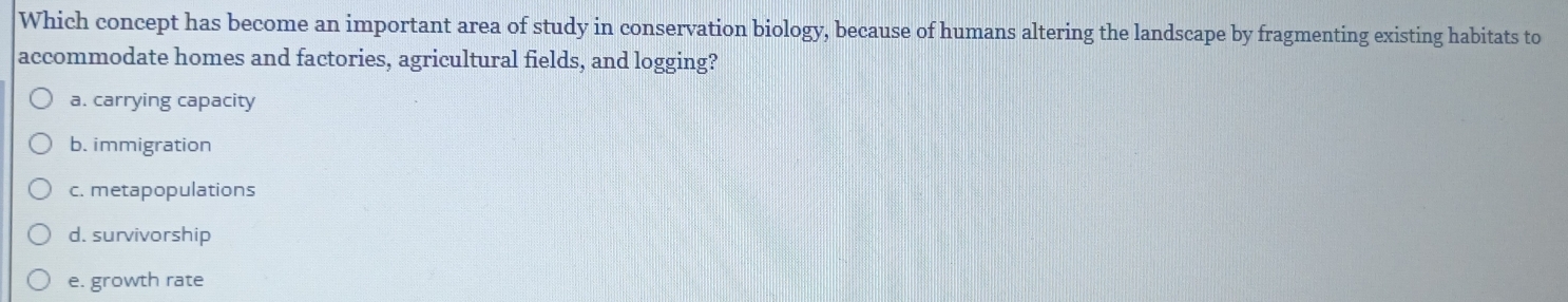 Which concept has become an important area of study in conservation biology, because of humans altering the landscape by fragmenting existing habitats to
accommodate homes and factories, agricultural fields, and logging?
a. carrying capacity
b. immigration
c. metapopulations
d. survivorship
e. growth rate