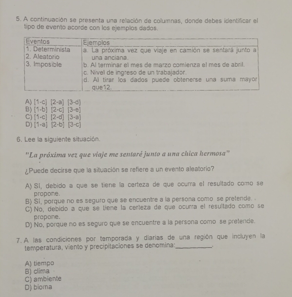 A continuación se presenta una relación de columnas, donde debes identificar el
tipo de evento acorde con los ejemplos dados.
A) [1-c][2-a][3-d]
B) (1-b)[2-c][3-e]
C) [1-c][2-d][3-a]
D) [1-a][2-b][3-c]
6. Lee la siguiente situación.
"La próxima vez que viaje me sentaré junto a una chica hermosa'
¿Puede decirse que la situación se refiere a un evento aleatorio?
A) Sí, debido a que se tiene la certeza de que ocurra el resultado como se
propone.
B) Si, porque no es seguro que se encuentre a la persona como se pretende.
C) No, debido a que se tiene la certeza de que ocurra el resultado como se
propone.
D) No, porque no es seguro que se encuentre a la persona como se pretende.
7. A las condiciones por temporada y diarias de una región que incluyen la
temperatura, viento y precipitaciones se denomina:_
A) tiempo
B) clima
C) ambiente
D) bioma