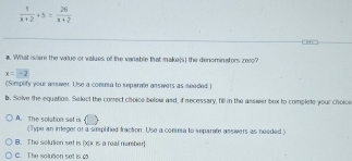  1/x+2 +5= 26/x+2 
#. What isiare the value or values of the vanable that make(s) the denominators ze10?
x=-2
(Simplify your answer. Use a comma to seperate ansivers as neaded.]
b. Solve the equation. Select the conect choice below and, if necessery, fill in the answer box to complete your choice
A. The solution set is (Type an integer or a simplified traction. Use a conma to separate ansivers as needed )
8. The solution set is (x) x is a real namber
C. The solution set is c